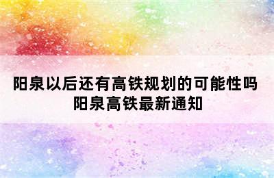 阳泉以后还有高铁规划的可能性吗 阳泉高铁最新通知